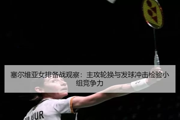 塞尔维亚女排备战观察：主攻轮换与发球冲击检验小组竞争力